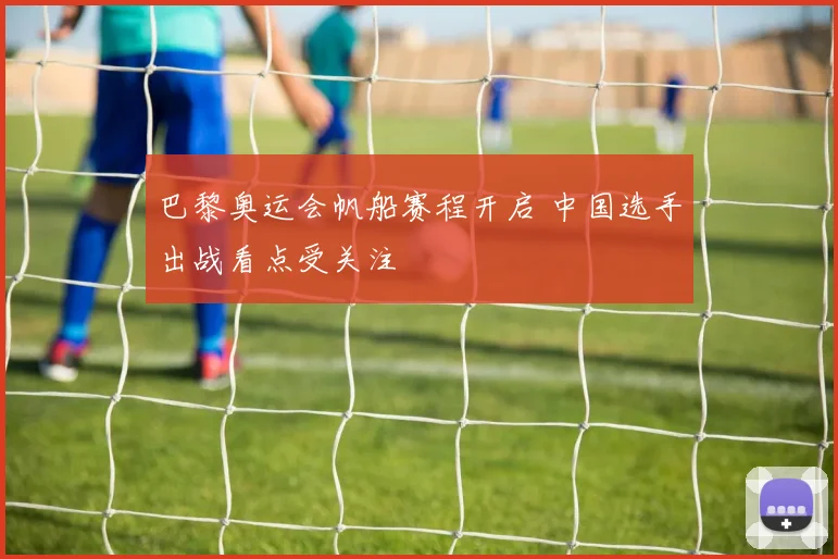巴黎奥运会帆船赛程开启 中国选手出战看点受关注