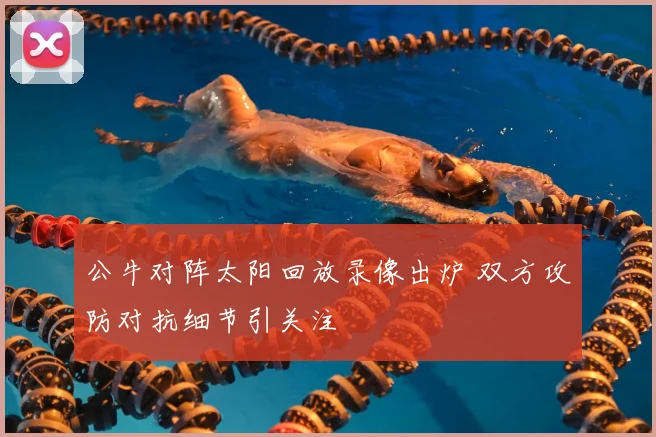 公牛对阵太阳回放录像出炉 双方攻防对抗细节引关注