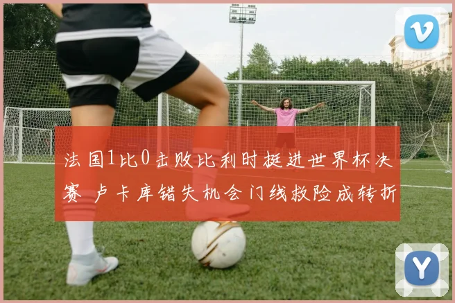 法国1比0击败比利时挺进世界杯决赛 卢卡库错失机会门线救险成转折