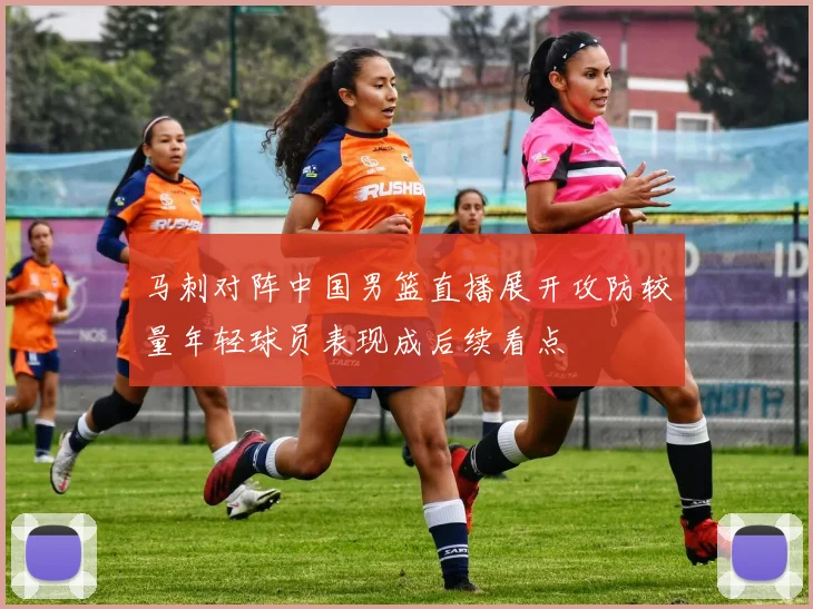 马刺对阵中国男篮直播展开攻防较量年轻球员表现成后续看点