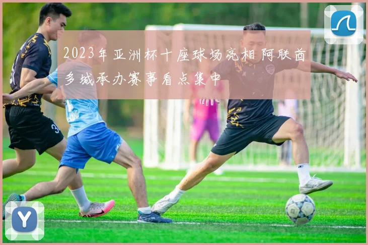 2023年亚洲杯十座球场亮相 阿联酋多城承办赛事看点集中