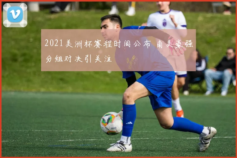 2021美洲杯赛程时间公布 南美豪强分组对决引关注