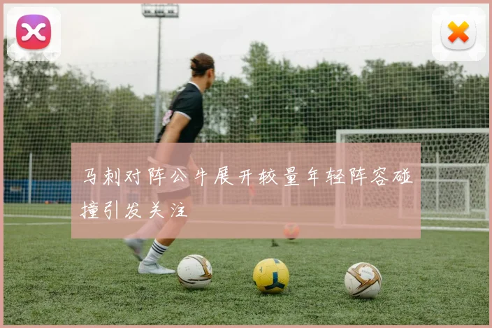 马刺对阵公牛展开较量年轻阵容碰撞引发关注