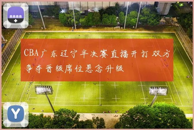 CBA广东辽宁半决赛直播开打 双方争夺晋级席位悬念升级