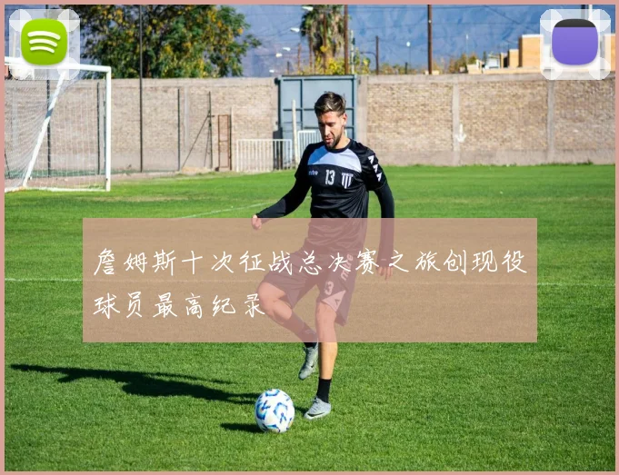 詹姆斯十次征战总决赛之旅创现役球员最高纪录