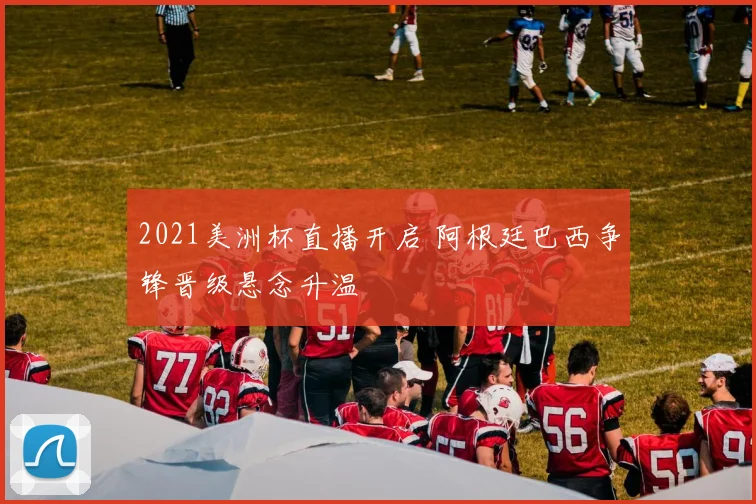 2021美洲杯直播开启 阿根廷巴西争锋晋级悬念升温