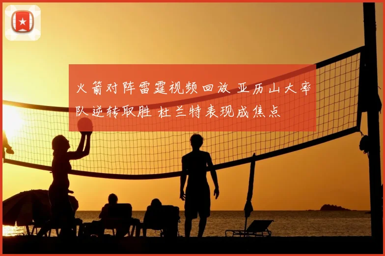 火箭对阵雷霆视频回放 亚历山大率队逆转取胜 杜兰特表现成焦点
