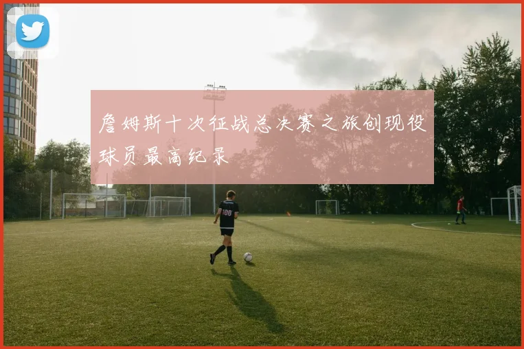 詹姆斯十次征战总决赛之旅创现役球员最高纪录