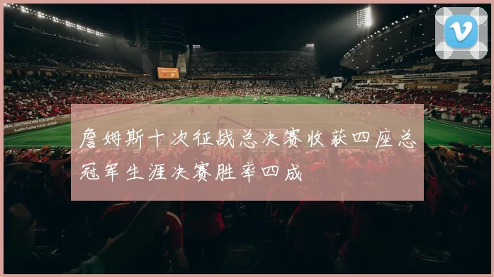 詹姆斯十次征战总决赛收获四座总冠军生涯决赛胜率四成