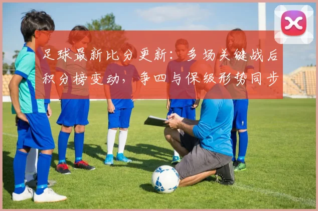 足球最新比分更新：多场关键战后积分榜变动，争四与保级形势同步收紧