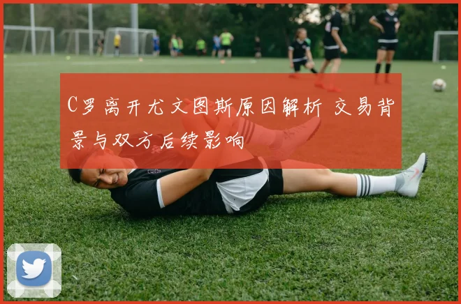 C罗离开尤文图斯原因解析 交易背景与双方后续影响